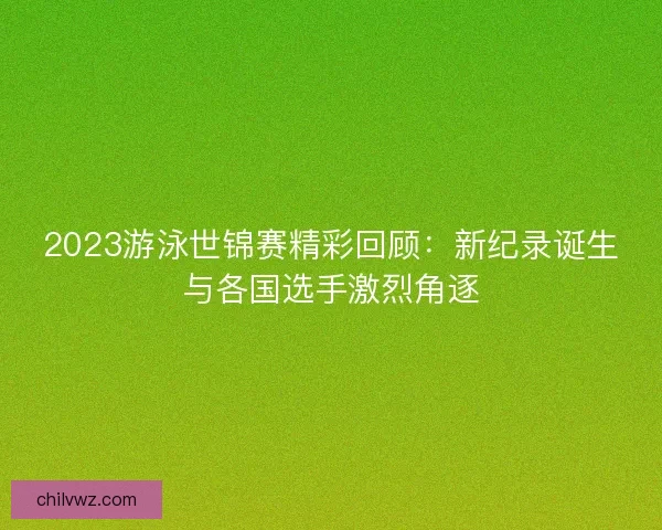 2023游泳世锦赛精彩回顾：新纪录诞生与各国选手激烈角逐