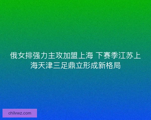 俄女排强力主攻加盟上海 下赛季江苏上海天津三足鼎立形成新格局