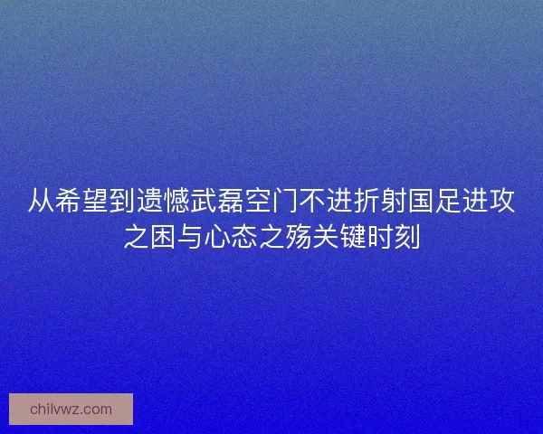 从希望到遗憾武磊空门不进折射国足进攻之困与心态之殇关键时刻