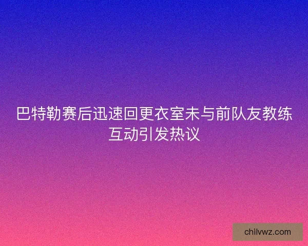 巴特勒赛后迅速回更衣室未与前队友教练互动引发热议