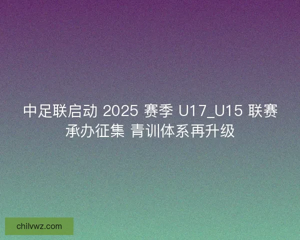中足联启动 2025 赛季 U17_U15 联赛承办征集 青训体系再升级