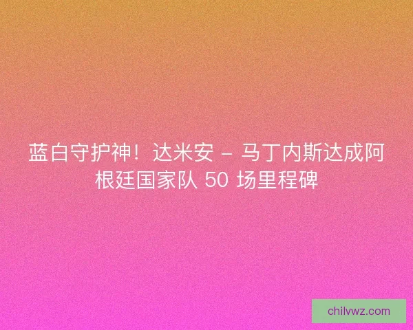 蓝白守护神！达米安 - 马丁内斯达成阿根廷国家队 50 场里程碑