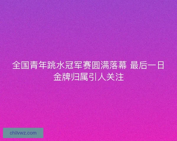 全国青年跳水冠军赛圆满落幕 最后一日金牌归属引人关注