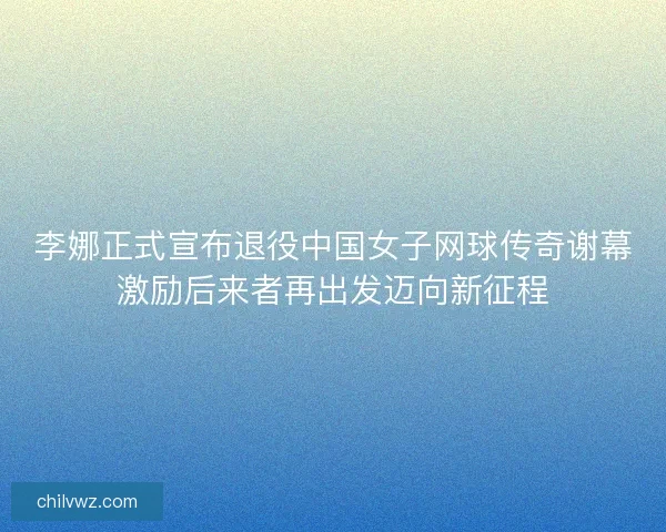 李娜正式宣布退役中国女子网球传奇谢幕激励后来者再出发迈向新征程