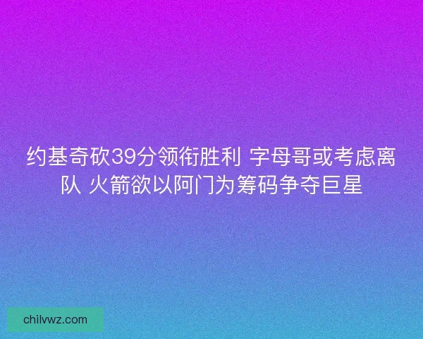 约基奇砍39分领衔胜利 字母哥或考虑离队 火箭欲以阿门为筹码争夺巨星