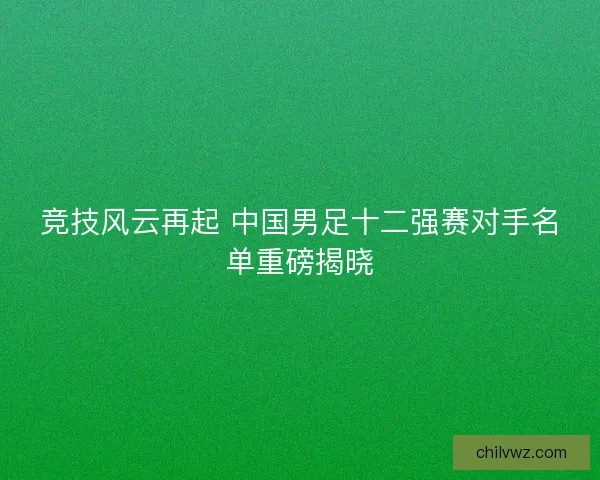 竞技风云再起 中国男足十二强赛对手名单重磅揭晓
