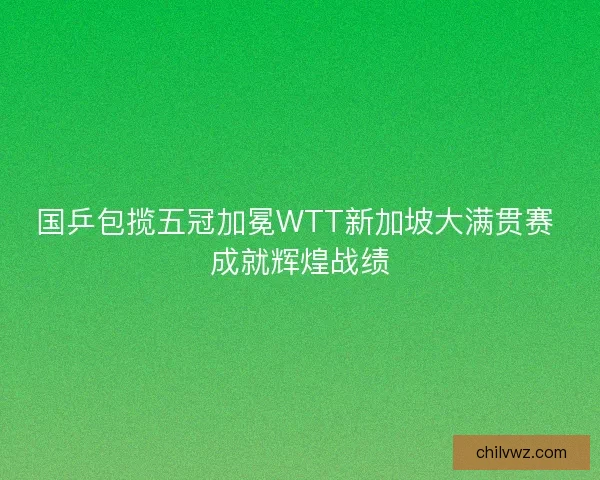 国乒包揽五冠加冕WTT新加坡大满贯赛 成就辉煌战绩