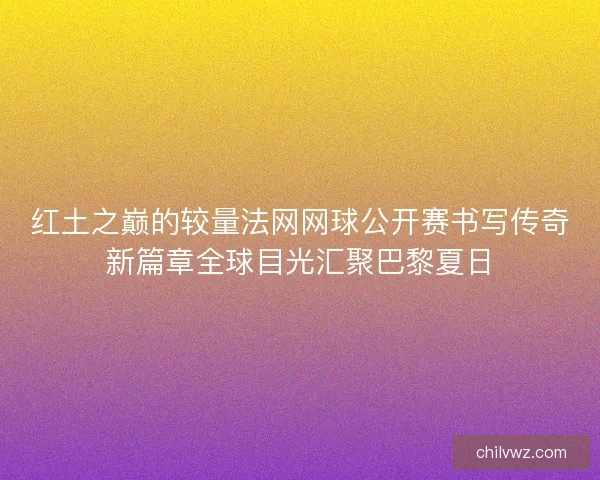 红土之巅的较量法网网球公开赛书写传奇新篇章全球目光汇聚巴黎夏日 红土之巅的较量法网网球公开赛书写传奇新篇章全球目光汇聚巴黎夏日