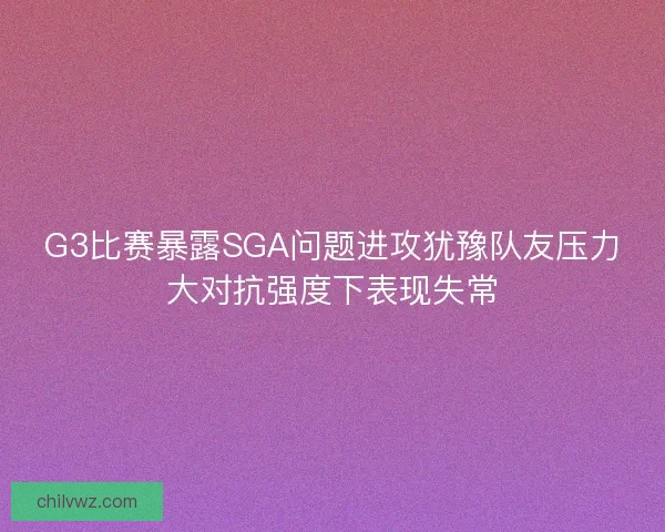 G3比赛暴露SGA问题进攻犹豫队友压力大对抗强度下表现失常