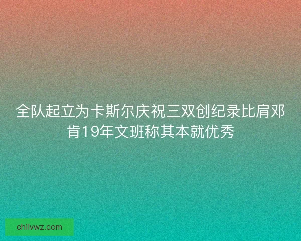 全队起立为卡斯尔庆祝三双创纪录比肩邓肯19年文班称其本就优秀