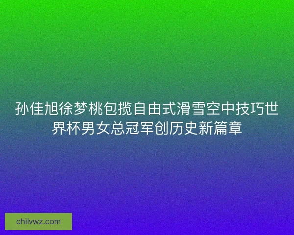 孙佳旭徐梦桃包揽自由式滑雪空中技巧世界杯男女总冠军创历史新篇章 孙佳旭徐梦桃包揽自由式滑雪空中技巧世界杯男女总冠军创历史新篇章