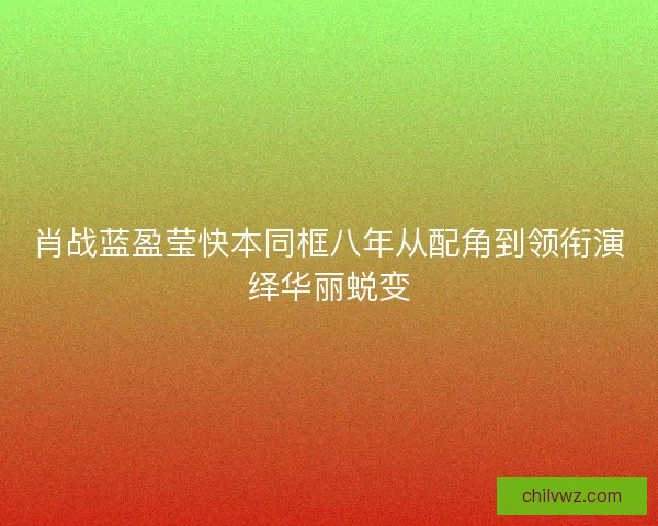 肖战蓝盈莹快本同框八年从配角到领衔演绎华丽蜕变 肖战蓝盈莹快本同框八年从配角到领衔演绎华丽蜕变