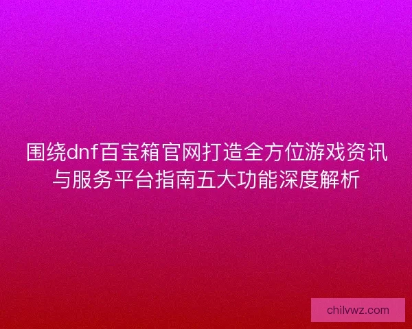 围绕dnf百宝箱官网打造全方位游戏资讯与服务平台指南五大功能深度解析