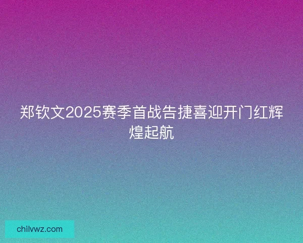 郑钦文2025赛季首战告捷喜迎开门红辉煌起航 郑钦文2025赛季首战告捷喜迎开门红辉煌起航