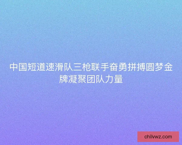 中国短道速滑队三枪联手奋勇拼搏圆梦金牌凝聚团队力量 中国短道速滑队三枪联手奋勇拼搏圆梦金牌凝聚团队力量