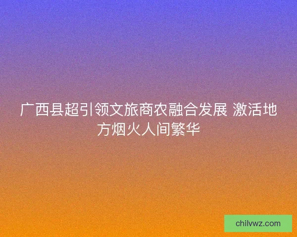广西县超引领文旅商农融合发展 激活地方烟火人间繁华 广西县超引领文旅商农融合发展 激活地方烟火人间繁华