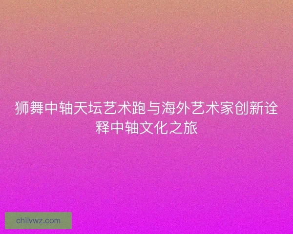 狮舞中轴天坛艺术跑与海外艺术家创新诠释中轴文化之旅 狮舞中轴天坛艺术跑与海外艺术家创新诠释中轴文化之旅