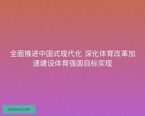 全面推进中国式现代化 深化体育改革加速建设体育强国目标实现 全面推进中国式现代化 深化体育改革加速建设体育强国目标实现